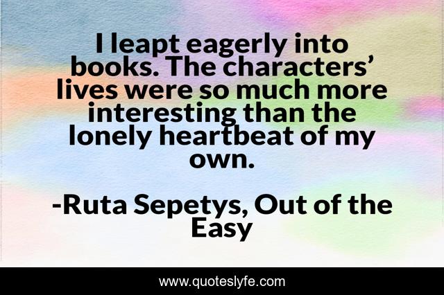 I leapt eagerly into books. The characters’ lives were so much more interesting than the lonely heartbeat of my own.
