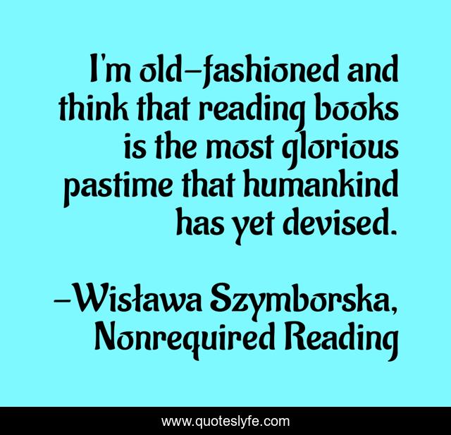 I'm old-fashioned and think that reading books is the most glorious pastime that humankind has yet devised.