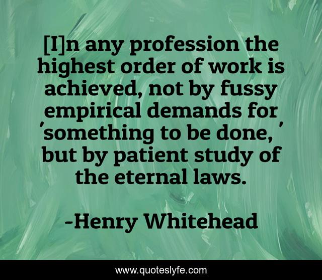 [I]n any profession the highest order of work is achieved, not by fussy empirical demands for 'something to be done, ' but by patient study of the eternal laws.