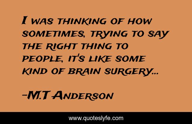 I was thinking of how sometimes, trying to say the right thing to people, it's like some kind of brain surgery...