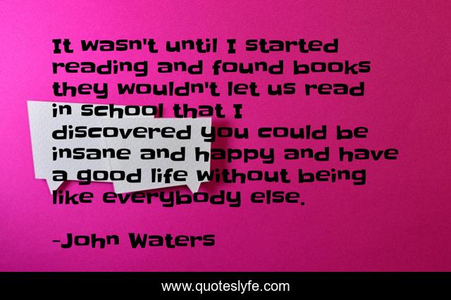 It wasn't until I started reading and found books they wouldn't let us read in school that I discovered you could be insane and happy and have a good life without being like everybody else.