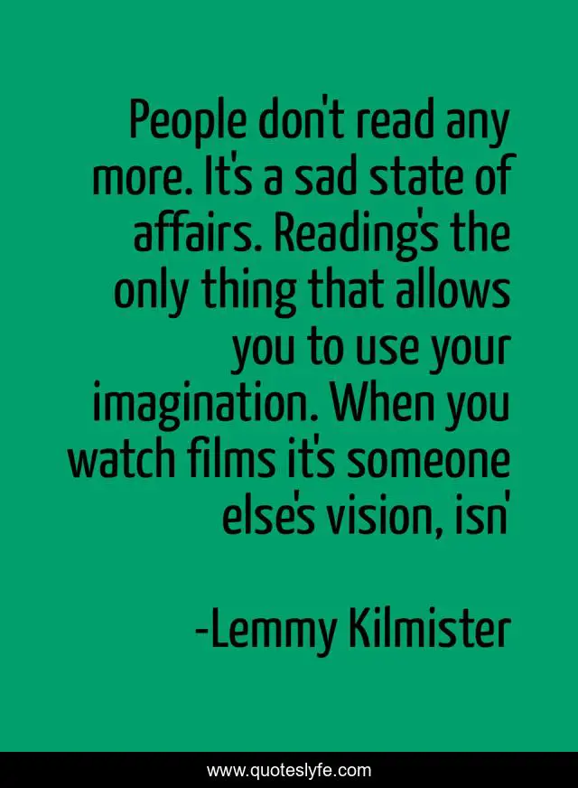 People don't read any more. It's a sad state of affairs. Reading's the only thing that allows you to use your imagination. When you watch films it's someone else's vision, isn'