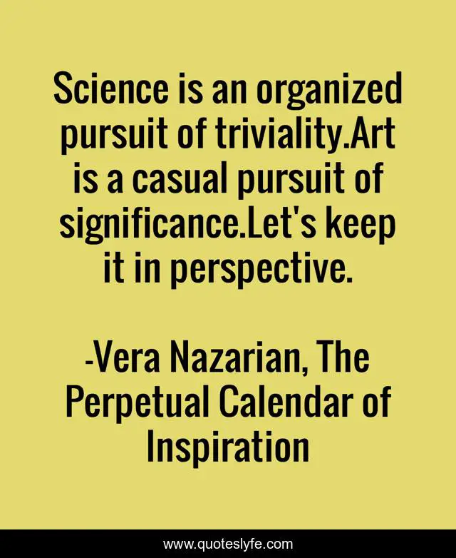 Science is an organized pursuit of triviality.Art is a casual pursuit of significance.Let's keep it in perspective.