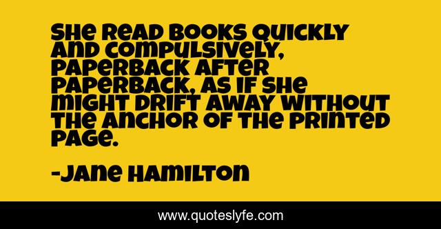 She read books quickly and compulsively, paperback after paperback, as if she might drift away without the anchor of the printed page.