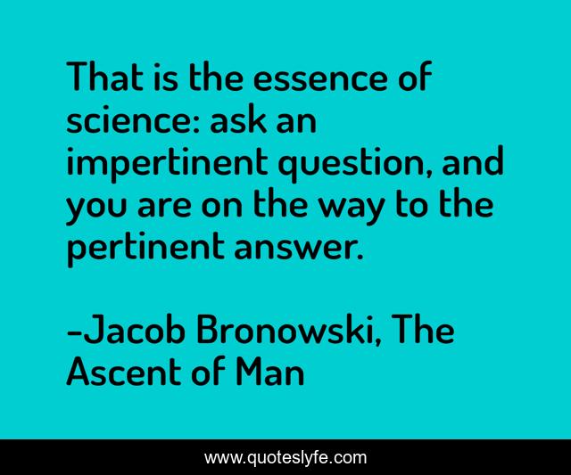 That is the essence of science: ask an impertinent question, and you are on the way to the pertinent answer.