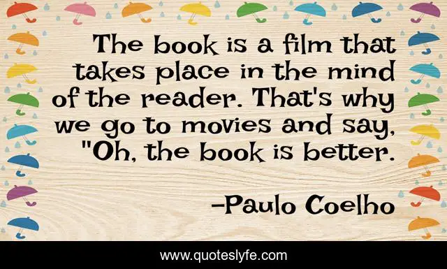 The book is a film that takes place in the mind of the reader. That's why we go to movies and say, 