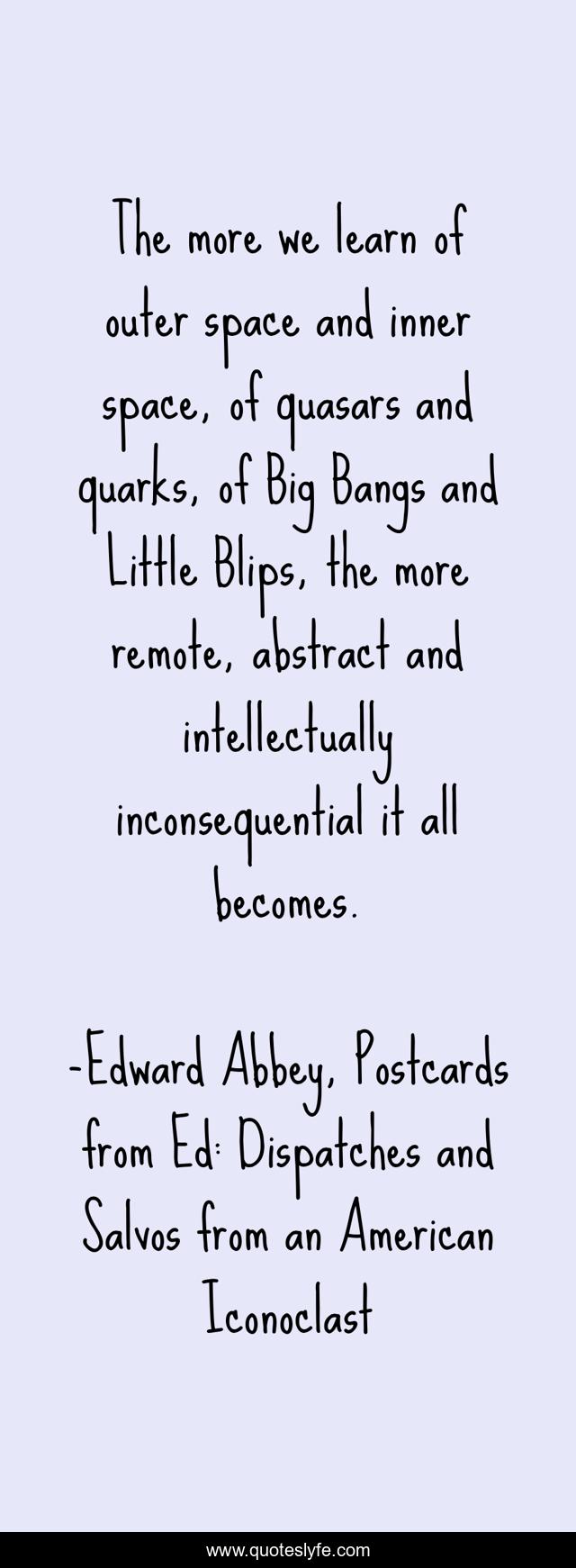 The more we learn of outer space and inner space, of quasars and quarks, of Big Bangs and Little Blips, the more remote, abstract and intellectually inconsequential it all becomes.