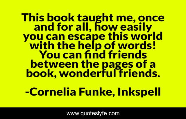 This book taught me, once and for all, how easily you can escape this world with the help of words! You can find friends between the pages of a book, wonderful friends.