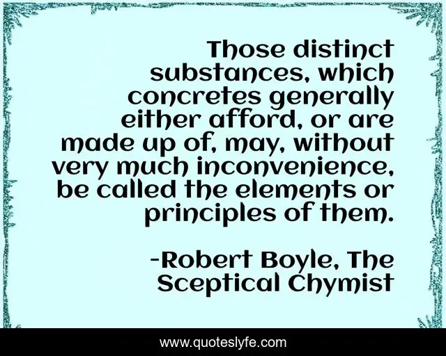 Those distinct substances, which concretes generally either afford, or are made up of, may, without very much inconvenience, be called the elements or principles of them.