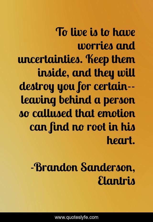 To live is to have worries and uncertainties. Keep them inside, and they will destroy you for certain--leaving behind a person so callused that emotion can find no root in his heart.