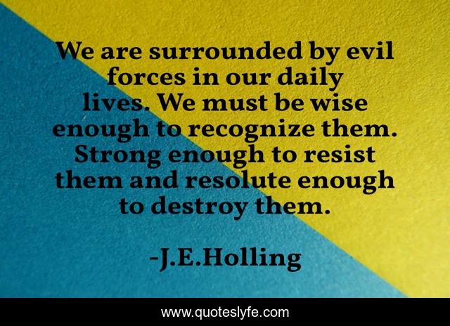 We are surrounded by evil forces in our daily lives. We must be wise enough to recognize them. Strong enough to resist them and resolute enough to destroy them.