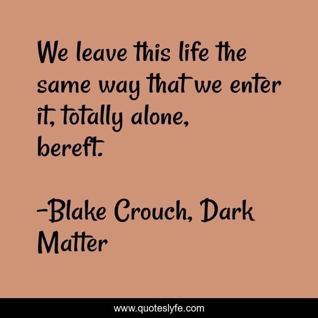 We leave this life the same way that we enter it, totally alone, bereft.