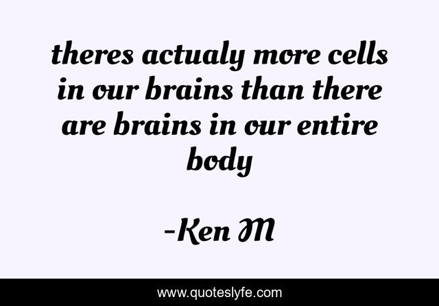 theres actualy more cells in our brains than there are brains in our entire body