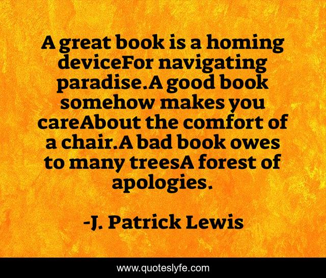 A great book is a homing deviceFor navigating paradise.A good book somehow makes you careAbout the comfort of a chair.A bad book owes to many treesA forest of apologies.