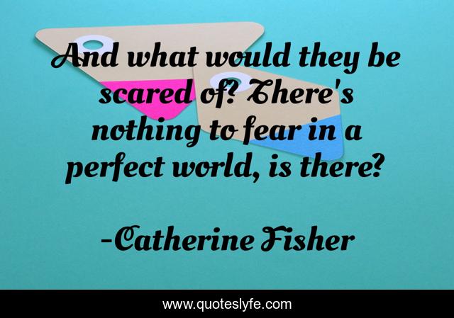 And what would they be scared of? There's nothing to fear in a perfect world, is there?
