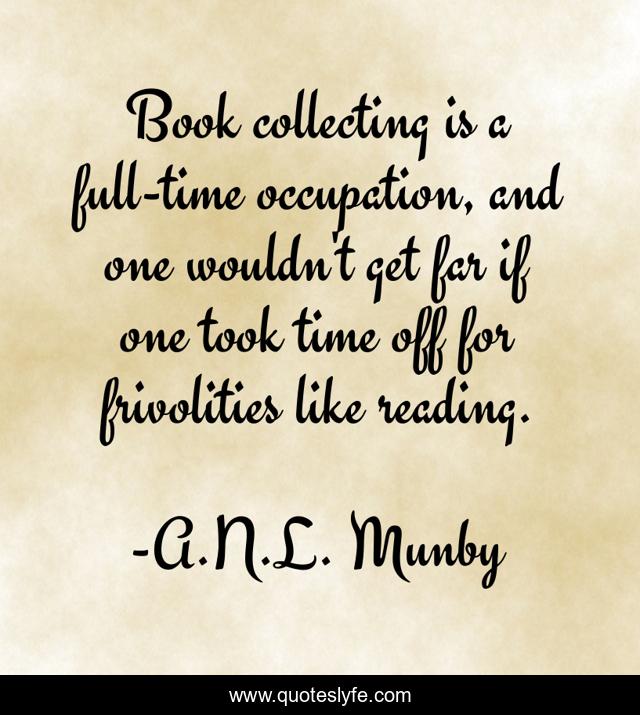 Book collecting is a full-time occupation, and one wouldn't get far if one took time off for frivolities like reading.