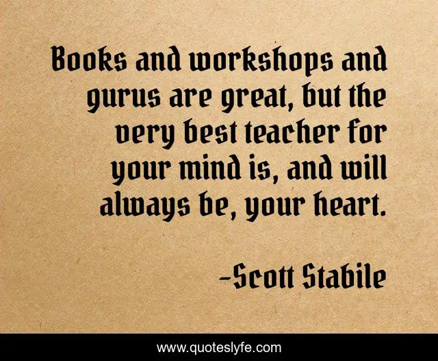 Books and workshops and gurus are great, but the very best teacher for your mind is, and will always be, your heart.