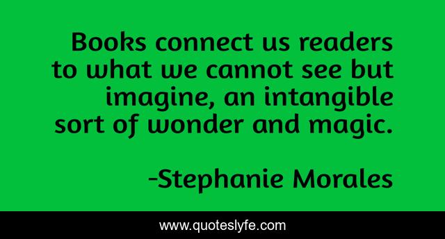 Books connect us readers to what we cannot see but imagine, an intangible sort of wonder and magic.