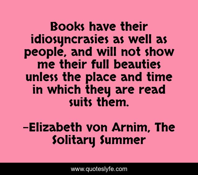 Books have their idiosyncrasies as well as people, and will not show me their full beauties unless the place and time in which they are read suits them.