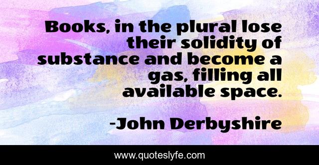 Books, in the plural lose their solidity of substance and become a gas, filling all available space.