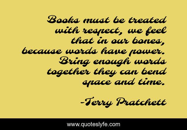 Books must be treated with respect, we feel that in our bones, because words have power. Bring enough words together they can bend space and time.