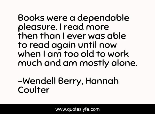 Books were a dependable pleasure. I read more then than I ever was able to read again until now when I am too old to work much and am mostly alone.