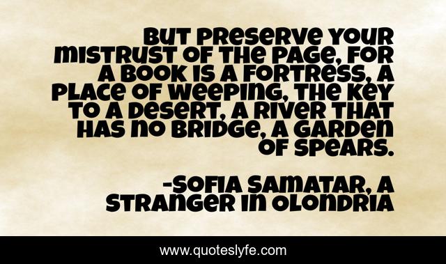 But preserve your mistrust of the page, for a book is a fortress, a place of weeping, the key to a desert, a river that has no bridge, a garden of spears.