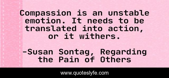 Compassion is an unstable emotion. It needs to be translated into action, or it withers.