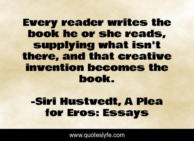 Every reader writes the book he or she reads, supplying what isn't there, and that creative invention becomes the book.