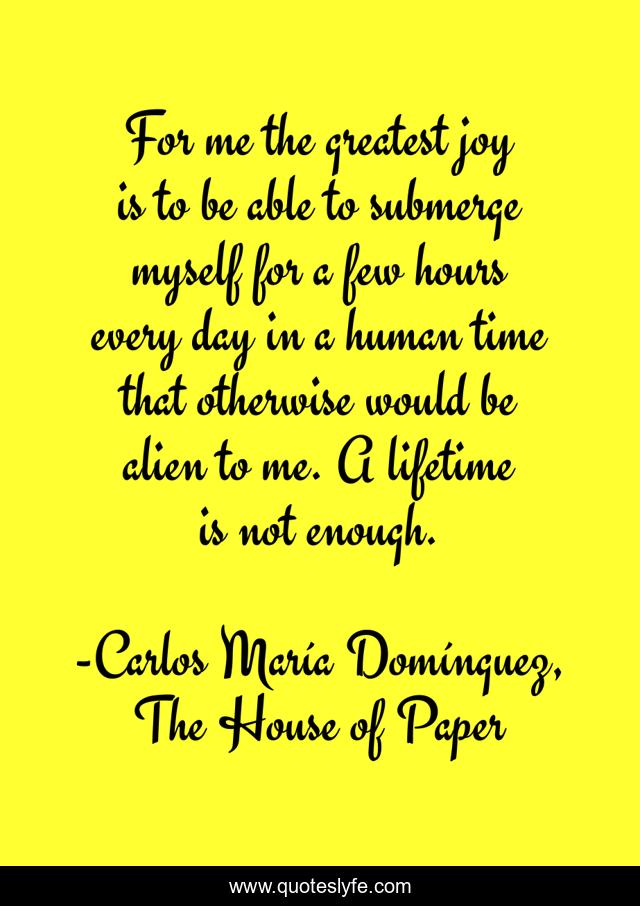 For me the greatest joy is to be able to submerge myself for a few hours every day in a human time that otherwise would be alien to me. A lifetime is not enough.