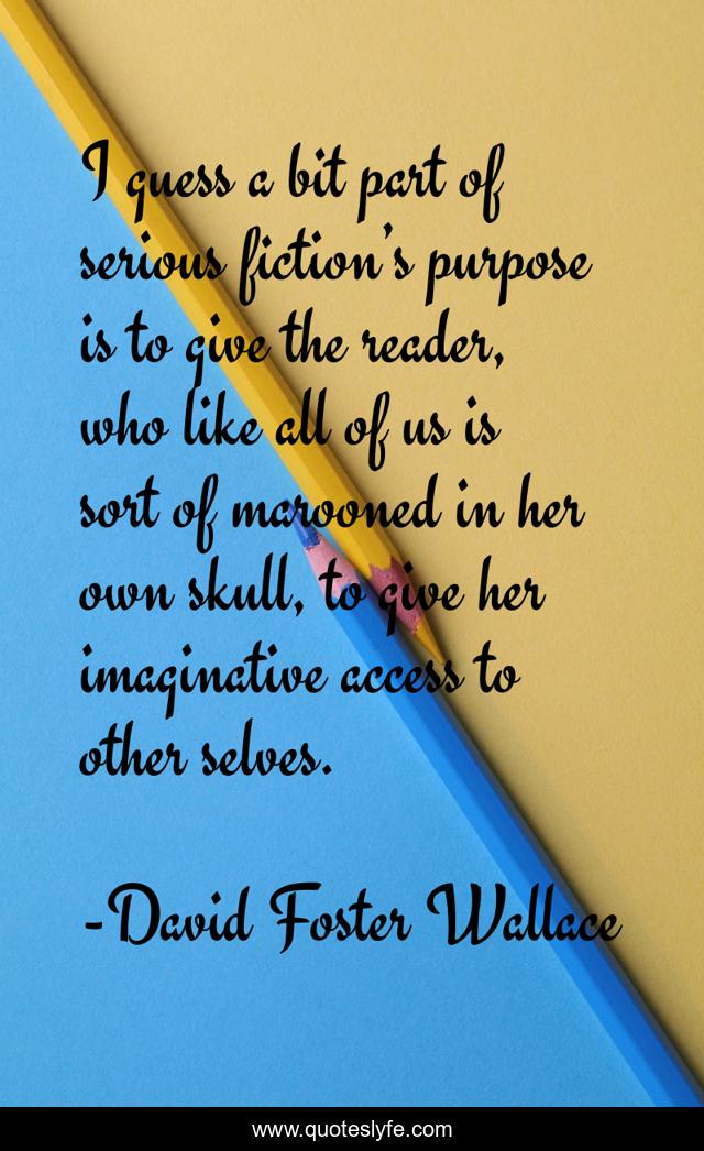 I guess a bit part of serious fiction’s purpose is to give the reader, who like all of us is sort of marooned in her own skull, to give her imaginative access to other selves.