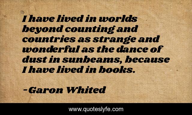 I have lived in worlds beyond counting and countries as strange and wonderful as the dance of dust in sunbeams, because I have lived in books.