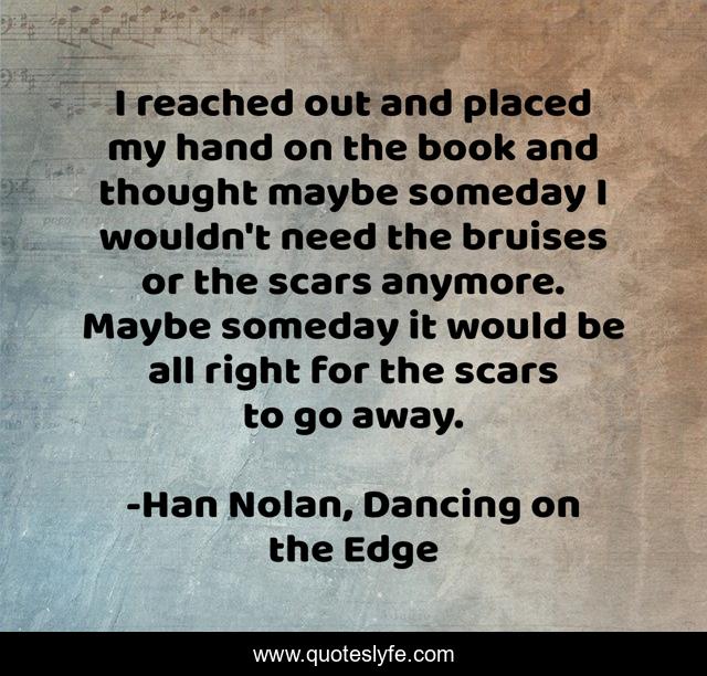 I reached out and placed my hand on the book and thought maybe someday I wouldn't need the bruises or the scars anymore. Maybe someday it would be all right for the scars to go away.