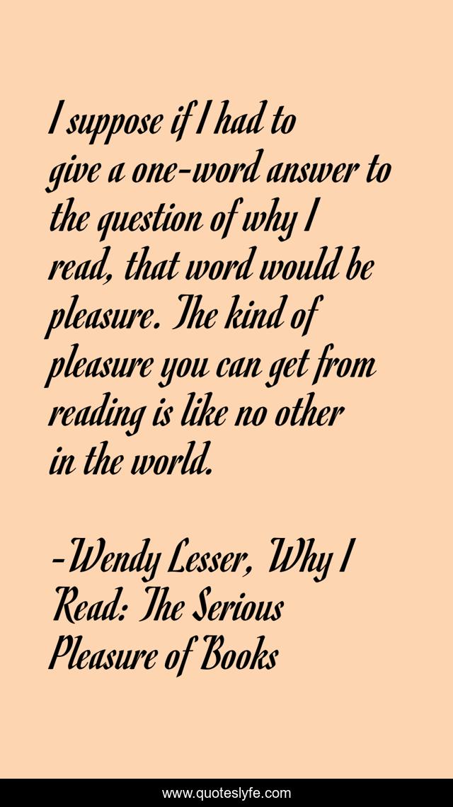 I suppose if I had to give a one-word answer to the question of why I read, that word would be pleasure. The kind of pleasure you can get from reading is like no other in the world.