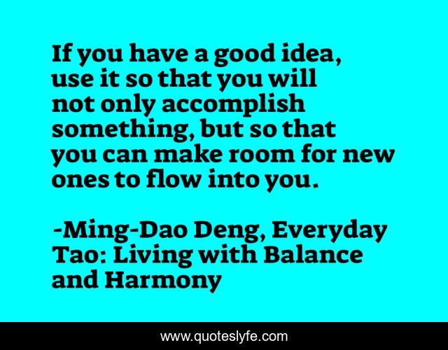 If you have a good idea, use it so that you will not only accomplish something, but so that you can make room for new ones to flow into you.