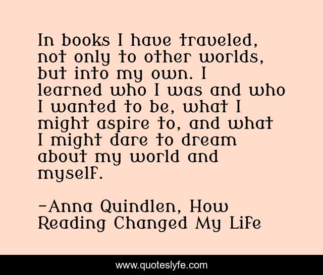 In books I have traveled, not only to other worlds, but into my own. I learned who I was and who I wanted to be, what I might aspire to, and what I might dare to dream about my world and myself.