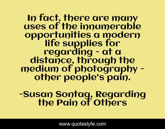 In fact, there are many uses of the innumerable opportunities a modern life supplies for regarding - at a distance, through the medium of photography - other people's pain.