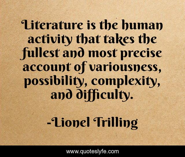 Literature is the human activity that takes the fullest and most precise account of variousness, possibility, complexity, and difficulty.
