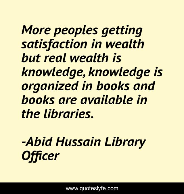 More peoples getting satisfaction in wealth but real wealth is knowledge, knowledge is organized in books and books are available in the libraries.