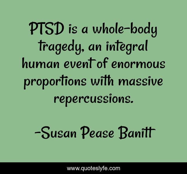 PTSD is a whole-body tragedy, an integral human event of enormous proportions with massive repercussions.