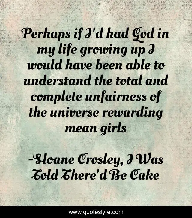 Perhaps if I'd had God in my life growing up I would have been able to understand the total and complete unfairness of the universe rewarding mean girls