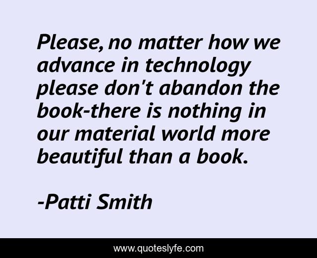 Please, no matter how we advance in technology please don't abandon the book-there is nothing in our material world more beautiful than a book.