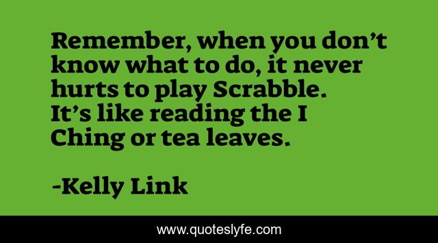Remember, when you don’t know what to do, it never hurts to play Scrabble. It’s like reading the I Ching or tea leaves.