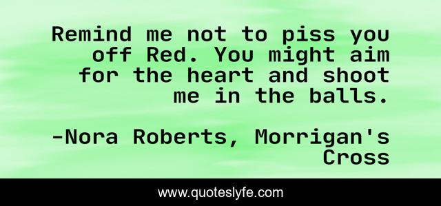 Remind me not to piss you off Red. You might aim for the heart and shoot me in the balls.