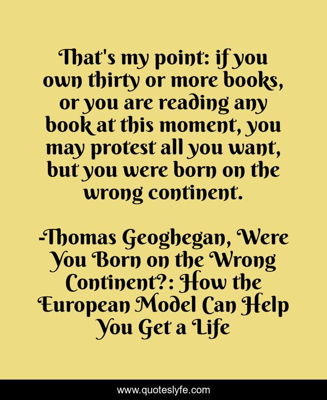 That's my point: if you own thirty or more books, or you are reading any book at this moment, you may protest all you want, but you were born on the wrong continent.