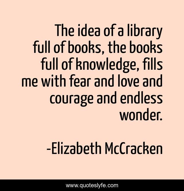 The idea of a library full of books, the books full of knowledge, fills me with fear and love and courage and endless wonder.