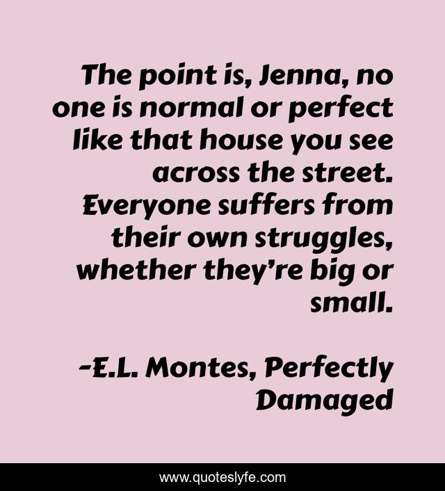 The point is, Jenna, no one is normal or perfect like that house you see across the street. Everyone suffers from their own struggles, whether they’re big or small.