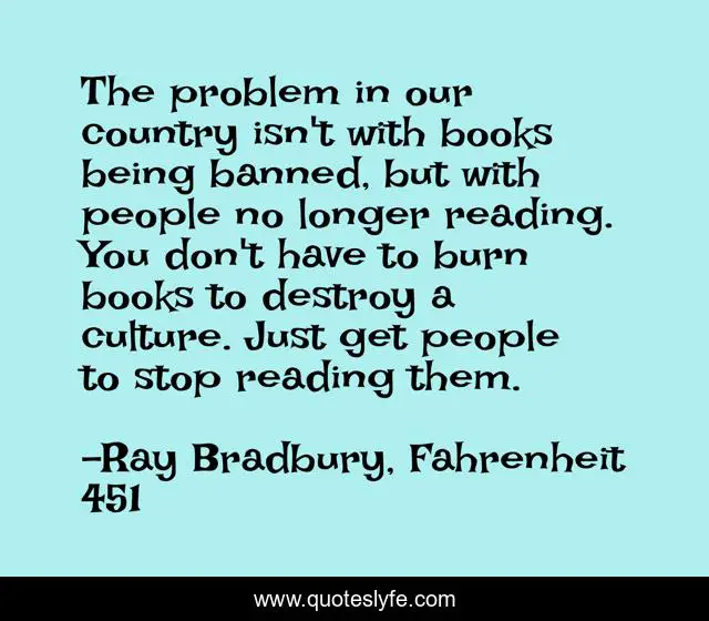 The problem in our country isn't with books being banned, but with people no longer reading. You don't have to burn books to destroy a culture. Just get people to stop reading them.