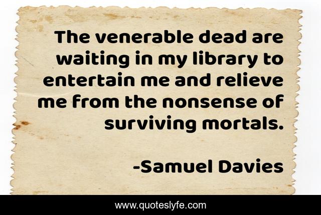 The venerable dead are waiting in my library to entertain me and relieve me from the nonsense of surviving mortals.