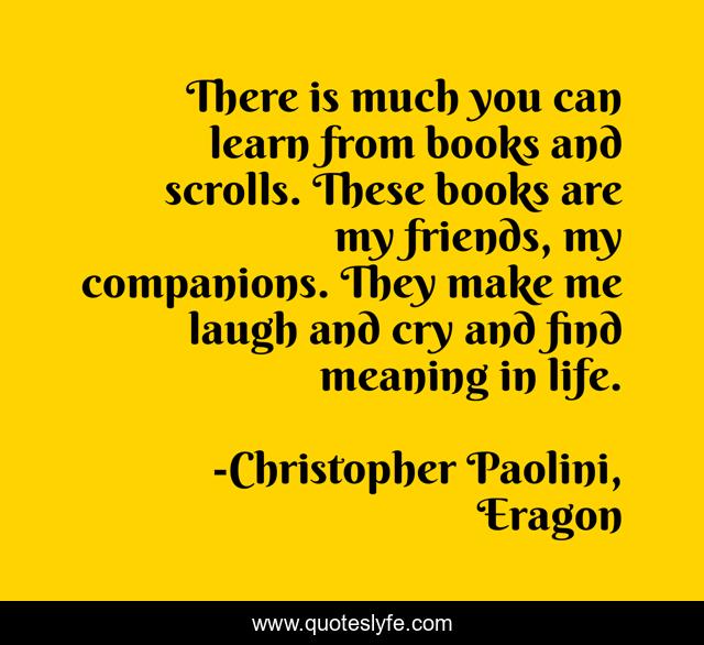 There is much you can learn from books and scrolls. These books are my friends, my companions. They make me laugh and cry and find meaning in life.